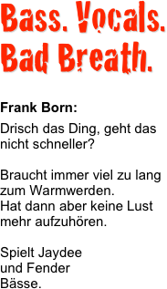 Bass. Vocals.
Bad Breath. 

Frank Born:Drisch das Ding, geht das nicht schneller?

Braucht immer viel zu lang zum Warmwerden.
Hat dann aber keine Lust mehr aufzuhören.

Spielt Jaydee  und Fender  Bässe.