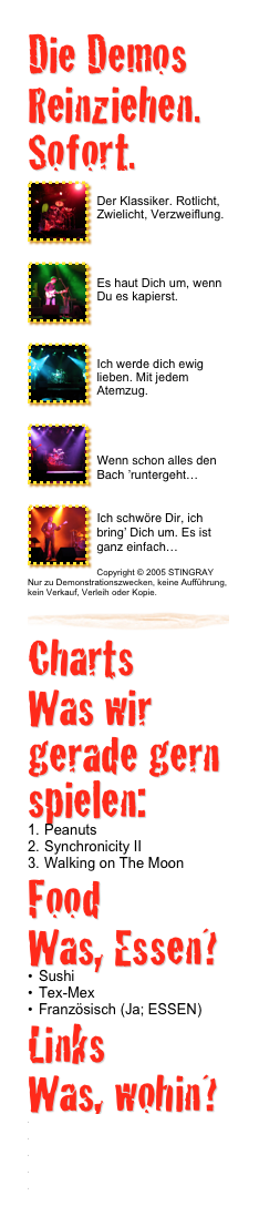 Die Demos 
Reinziehen. Sofort.
￼Roxanne
Der Klassiker. Rotlicht, Zwielicht, Verzweiflung.
￼
￼Truth hits everybody
Es haut Dich um, wenn Du es kapierst.
￼
￼Every breath you take
Ich werde dich ewig lieben. Mit jedem Atemzug.
￼
￼When the world is running down…
Wenn schon alles den Bach ’runtergeht…
￼Murder By Numbers
Ich schwöre Dir, ich bring’ Dich um. Es ist ganz einfach…
Copyright © 2005 STINGRAY Nur zu Demonstrationszwecken, keine Aufführung, kein Verkauf, Verleih oder Kopie.￼
Charts 
Was wir gerade gern spielen:
Peanuts
Synchronicity II
Walking on The Moon
Food
Was, Essen?
Sushi
Tex-Mex
Französisch (Ja; ESSEN)Links
Was, wohin?
www.jaydeeguitars.com
www.swrsound.com
www.trace-elliot.co.uk
www.fender.com
www.apple.de