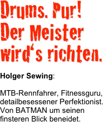 Drums. Pur!
Der Meister wird‘s richten.

Holger Sewing: 

MTB-Rennfahrer, Fitnessguru, detailbesessener Perfektionist.
Von BATMAN um seinen finsteren Blick beneidet.
